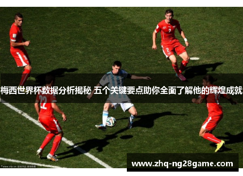 梅西世界杯数据分析揭秘 五个关键要点助你全面了解他的辉煌成就