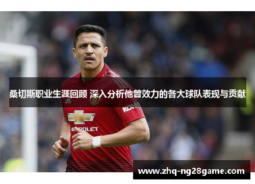 桑切斯职业生涯回顾 深入分析他曾效力的各大球队表现与贡献