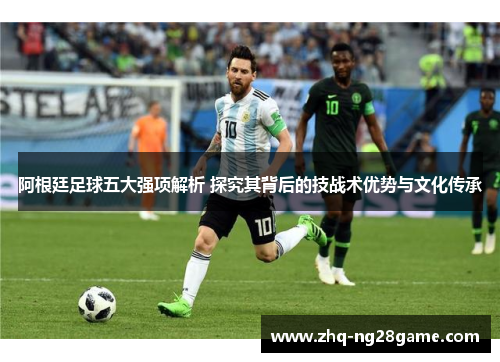 阿根廷足球五大强项解析 探究其背后的技战术优势与文化传承