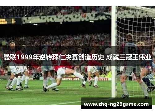 曼联1999年逆转拜仁决赛创造历史 成就三冠王伟业