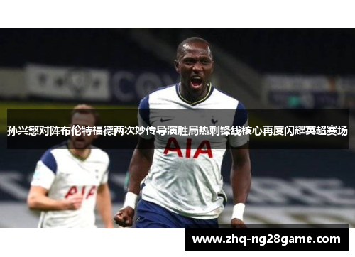 孙兴慜对阵布伦特福德两次妙传导演胜局热刺锋线核心再度闪耀英超赛场