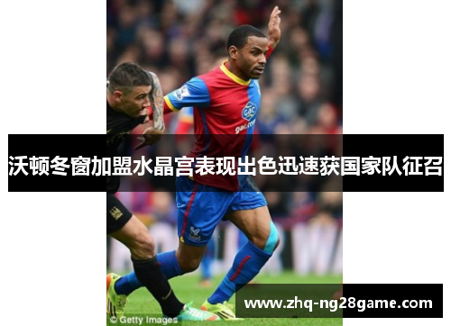 沃顿冬窗加盟水晶宫表现出色迅速获国家队征召 沃顿冬窗加盟水晶宫表现出色迅速获国家队征召