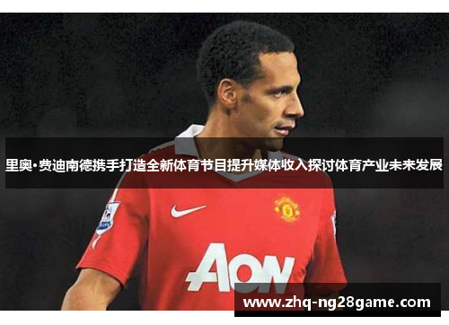 里奥·费迪南德携手打造全新体育节目提升媒体收入探讨体育产业未来发展