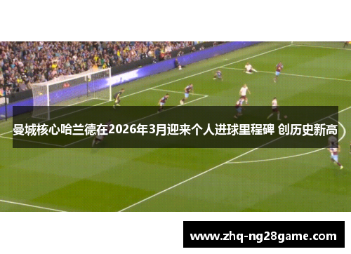 曼城核心哈兰德在2026年3月迎来个人进球里程碑 创历史新高 曼城核心哈兰德在2026年3月迎来个人进球里程碑 创历史新高