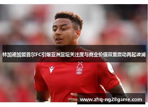 林加德加盟首尔FC引爆亚洲足坛关注度与商业价值双重震动再起波澜 林加德加盟首尔FC引爆亚洲足坛关注度与商业价值双重震动再起波澜