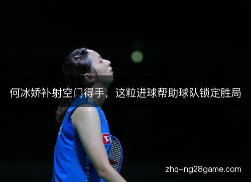 何冰娇补射空门得手，这粒进球帮助球队锁定胜局