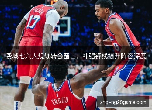 费城七六人规划转会窗口,补强锋线提升阵容深度 费城七六人规划转会窗口,补强锋线提升阵容深度