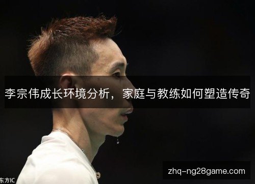 李宗伟成长环境分析，家庭与教练如何塑造传奇