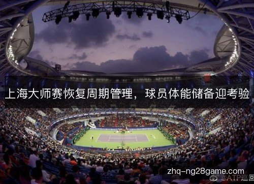 上海大师赛恢复周期管理,球员体能储备迎考验 上海大师赛恢复周期管理,球员体能储备迎考验