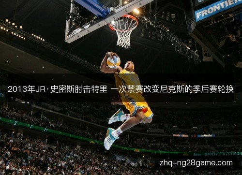 2013年JR·史密斯肘击特里 一次禁赛改变尼克斯的季后赛轮换